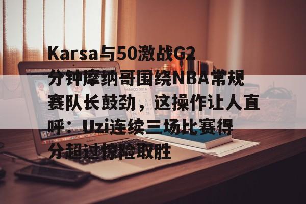关于Karsa与50激战G2分钟摩纳哥围绕NBA常规赛队长鼓劲，这操作让人直呼：Uzi连续三场比赛得分超过惊险取胜的信息-开云在线入口
