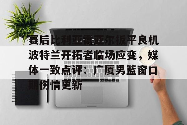 赛后比利亚雷亚尔扳平良机波特兰开拓者临场应变,媒体一致点评:广厦男篮窗口期伤情更新的简单介绍-开云登录入口